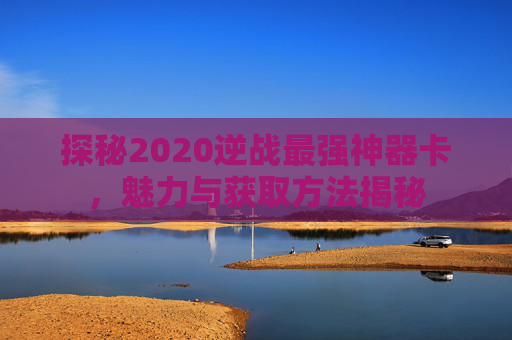 探秘2020逆战最强神器卡，魅力与获取方法揭秘