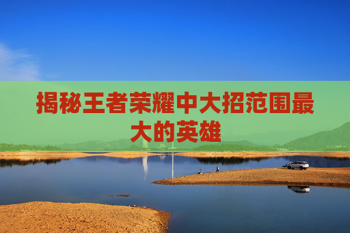揭秘王者荣耀中大招范围最大的英雄