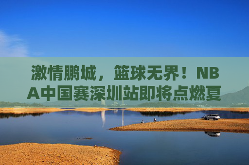 激情鹏城,篮球无界!NBA中国赛深圳站即将点燃夏日热血 激情鹏城,篮球无界!NBA中国赛深圳站即将点燃夏日热血