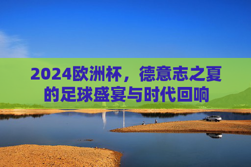 2024欧洲杯，德意志之夏的足球盛宴与时代回响