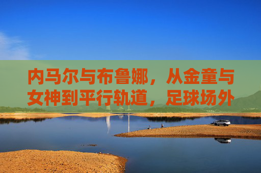内马尔与布鲁娜，从金童与女神到平行轨道，足球场外的罗曼史为何落幕？