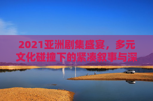 2021亚洲剧集盛宴,多元文化碰撞下的紧凑叙事与深情共鸣 2021亚洲剧集盛宴,多元文化碰撞下的紧凑叙事与深情共鸣
