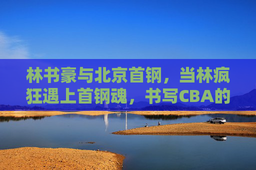 林书豪与北京首钢,当林疯狂遇上首钢魂,书写CBA的热血篇章 林书豪与北京首钢,当林疯狂遇上首钢魂,书写CBA的热血篇章