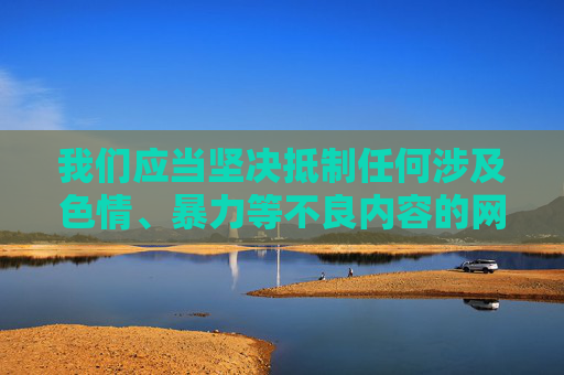 我们应当坚决抵制任何涉及色情、暴力等不良内容的网站，这类信息不仅违反法律法规，更会对个人身心健康和社会风气造成严重危害。网络空间不是法外之地，健康、合法、积极向上的娱乐平台才是我们应该倡导和选择的