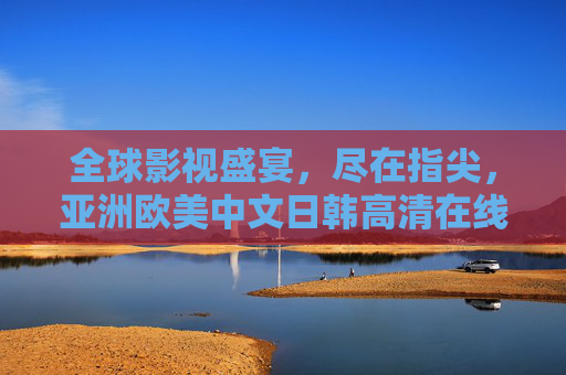 全球影视盛宴，尽在指尖，亚洲欧美中文日韩高清在线观看平台