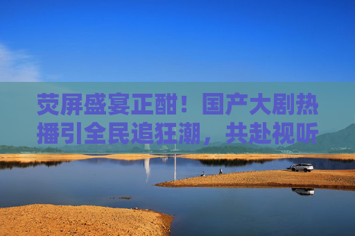 荧屏盛宴正酣！国产大剧热播引全民追狂潮，共赴视听新体验