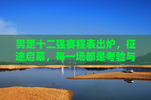男足十二强赛程表出炉，征途启幕，每一场都是考验与希望