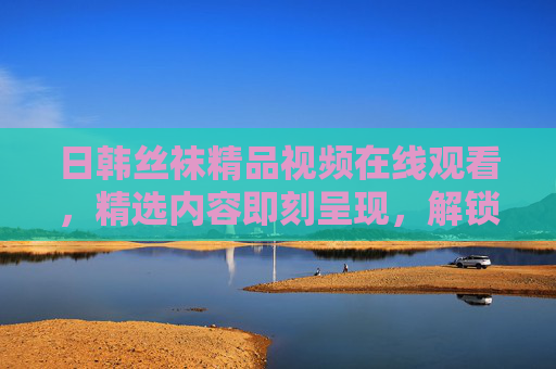 日韩丝袜精品视频在线观看，精选内容即刻呈现，解锁你的视觉新体验！