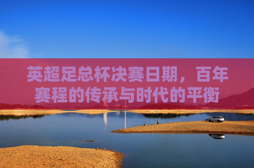 英超足总杯决赛日期，百年赛程的传承与时代的平衡