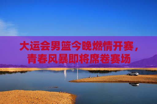 大运会男篮今晚燃情开赛，青春风暴即将席卷赛场
