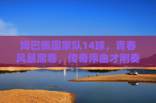 姆巴佩国家队14球,青春风暴席卷,传奇序曲才刚奏响 姆巴佩国家队14球,青春风暴席卷,传奇序曲才刚奏响