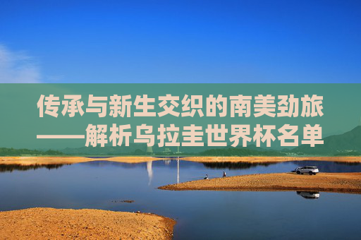 传承与新生交织的南美劲旅——解析乌拉圭世界杯名单,冠军底蕴与青春风暴 传承与新生交织的南美劲旅——解析乌拉圭世界杯名单,冠军底蕴与青春风暴