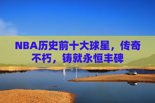 NBA历史前十大球星,传奇不朽,铸就永恒丰碑 NBA历史前十大球星,传奇不朽,铸就永恒丰碑