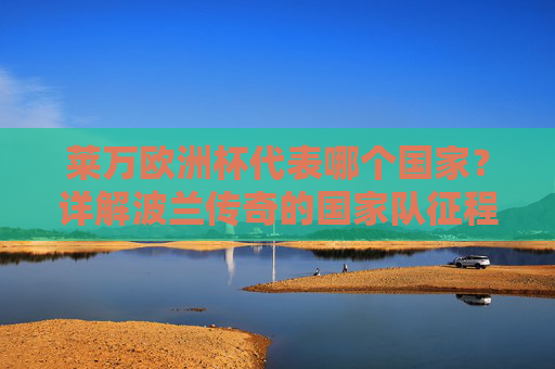 莱万欧洲杯代表哪个国家?详解波兰传奇的国家队征程与欧洲杯印记 莱万欧洲杯代表哪个国家?详解波兰传奇的国家队征程与欧洲杯印记