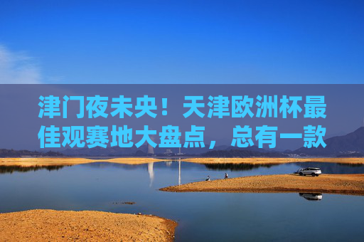 津门夜未央!天津欧洲杯最佳观赛地大盘点,总有一款适合你! 津门夜未央!天津欧洲杯最佳观赛地大盘点,总有一款适合你!