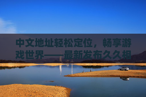中文地址轻松定位,畅享游戏世界——最新发布久久相伴平台指南 中文地址轻松定位,畅享游戏世界——最新发布久久相伴平台指南