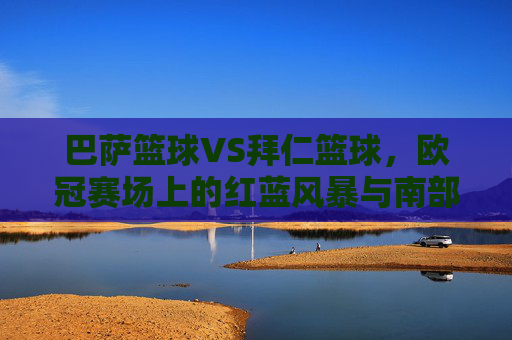 巴萨篮球VS拜仁篮球，欧冠赛场上的红蓝风暴与南部雄心