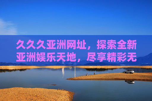 久久久亚洲网址，探索全新亚洲娱乐天地，尽享精彩无限体验