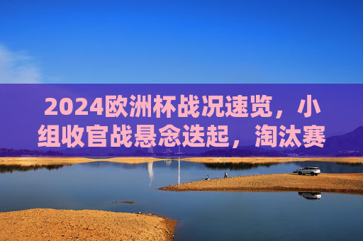 2024欧洲杯战况速览，小组收官战悬念迭起，淘汰赛看点前瞻