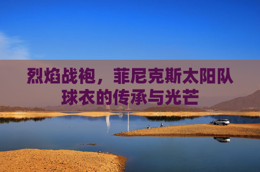 烈焰战袍，菲尼克斯太阳队球衣的传承与光芒