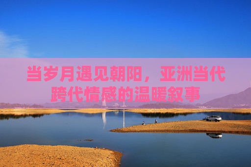 当岁月遇见朝阳,亚洲当代跨代情感的温暖叙事 当岁月遇见朝阳,亚洲当代跨代情感的温暖叙事