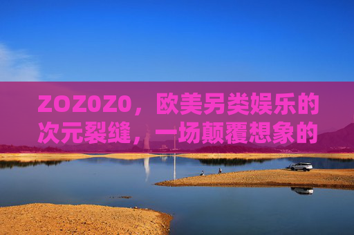 ZOZ0Z0,欧美另类娱乐的次元裂缝,一场颠覆想象的感官革命 ZOZ0Z0,欧美另类娱乐的次元裂缝,一场颠覆想象的感官革命