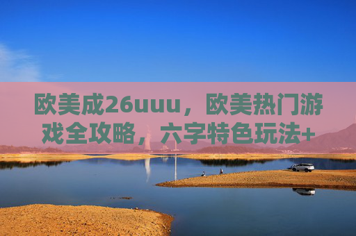 欧美成26uuu，欧美热门游戏全攻略，六字特色玩法+八字实战技巧详解