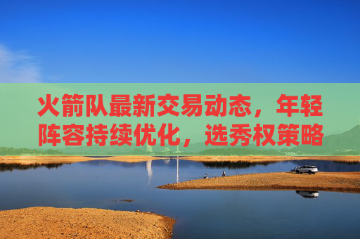 火箭队最新交易动态，年轻阵容持续优化，选秀权策略引联盟关注