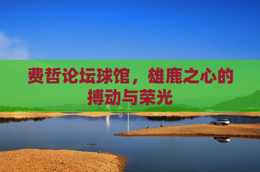 费哲论坛球馆,雄鹿之心的搏动与荣光 费哲论坛球馆,雄鹿之心的搏动与荣光