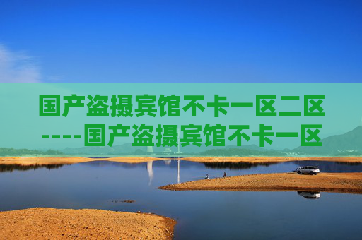 国产盗摄宾馆不卡一区二区----国产盗摄宾馆不卡一区二区国产精品，宾馆场景一区二区高清流畅体验