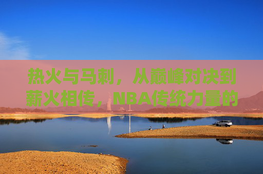 热火与马刺，从巅峰对决到薪火相传，NBA传统力量的碰撞
