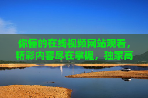 你懂的在线视频网站观看,精彩内容尽在掌握,独家高清体验随心享 你懂的在线视频网站观看,精彩内容尽在掌握,独家高清体验随心享