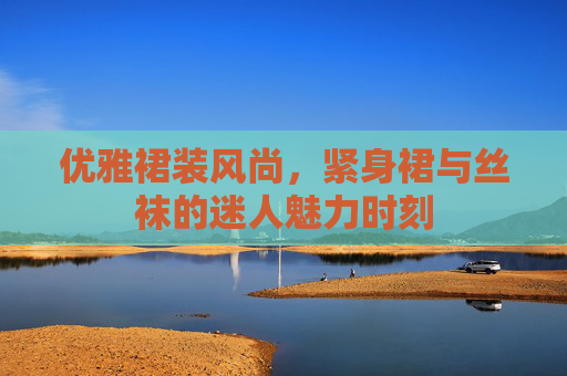 优雅裙装风尚,紧身裙与丝袜的迷人魅力时刻 优雅裙装风尚,紧身裙与丝袜的迷人魅力时刻