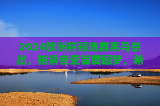 2024欧洲杯预选赛黑马杀出，格鲁吉亚首度圆梦，希腊老将逆袭，东欧力量崛起