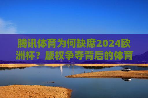 腾讯体育为何缺席2024欧洲杯?版权争夺背后的体育媒体格局之变 腾讯体育为何缺席2024欧洲杯?版权争夺背后的体育媒体格局之变
