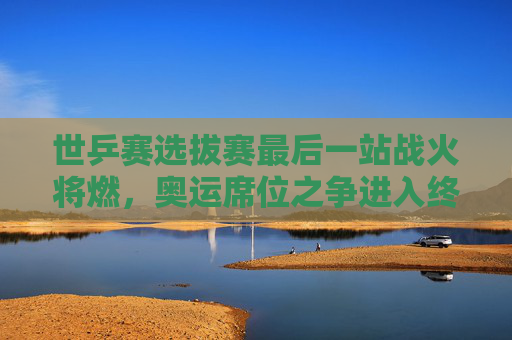 世乒赛选拔赛最后一站战火将燃,奥运席位之争进入终极冲刺 世乒赛选拔赛最后一站战火将燃,奥运席位之争进入终极冲刺