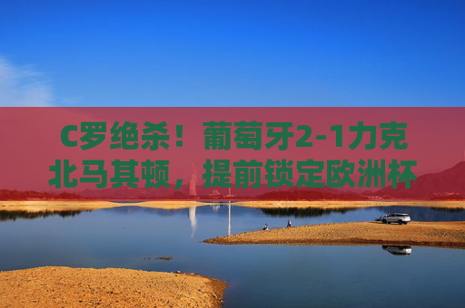 C罗绝杀！葡萄牙2-1力克北马其顿，提前锁定欧洲杯席位
