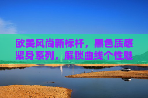 欧美风尚新标杆,黑色质感紧身系列,解锁曲线个性魅力 欧美风尚新标杆,黑色质感紧身系列,解锁曲线个性魅力