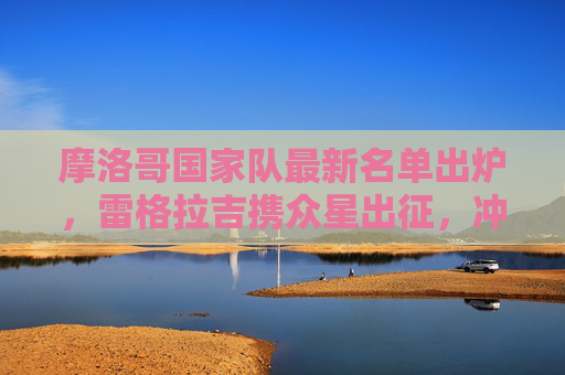 摩洛哥国家队最新名单出炉，雷格拉吉携众星出征，冲击大赛佳绩