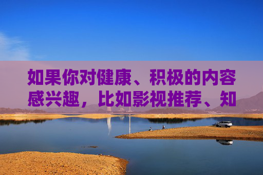 如果你对健康、积极的内容感兴趣,比如影视推荐、知识科普、生活技巧等,我很乐意为你提供帮助。让我们共同关注有益身心的信息,远离不良诱惑,享受健康绿色的网络生活 如果你对健康、积极的内容感兴趣,比如影视推荐、知识科普、生活技巧等,我很乐意为你提供帮助。让我们共同关注有益身心的信息,远离不良诱惑,享受健康绿色的网络生活