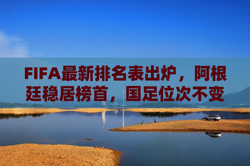 FIFA最新排名表出炉,阿根廷稳居榜首,国足位次不变,世界足坛格局暗流涌动 FIFA最新排名表出炉,阿根廷稳居榜首,国足位次不变,世界足坛格局暗流涌动