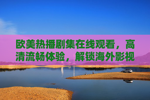 欧美热播剧集在线观看，高清流畅体验，解锁海外影视新乐趣