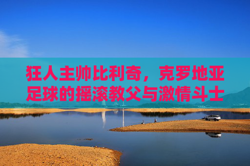 狂人主帅比利奇,克罗地亚足球的摇滚教父与激情斗士 狂人主帅比利奇,克罗地亚足球的摇滚教父与激情斗士