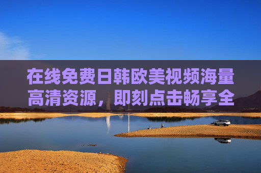 在线免费日韩欧美视频海量高清资源,即刻点击畅享全球精彩影视 在线免费日韩欧美视频海量高清资源,即刻点击畅享全球精彩影视