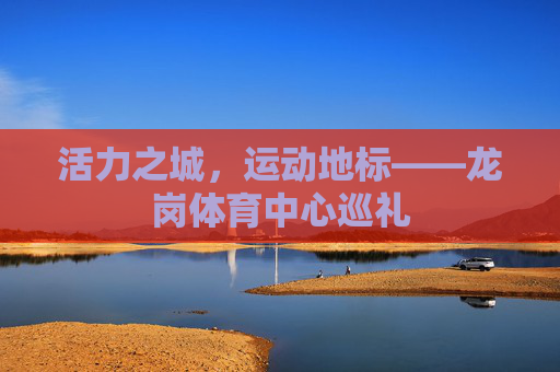活力之城，运动地标——龙岗体育中心巡礼