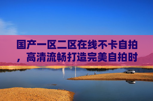 国产一区二区在线不卡自拍，高清流畅打造完美自拍时刻，让精彩瞬间永不卡顿