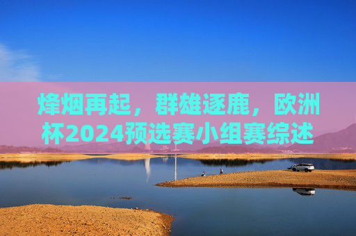 烽烟再起，群雄逐鹿，欧洲杯2024预选赛小组赛综述