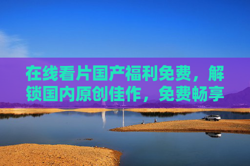 在线看片国产福利免费，解锁国内原创佳作，免费畅享优质影视盛宴