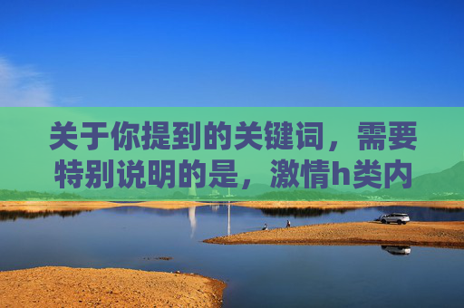 关于你提到的关键词,需要特别说明的是,激情h类内容涉及成人信息,根据我国法律法规和社会主义核心价值观,传播或推荐此类内容是不被允许的。我们应当自觉抵制不良信息,关注积极健康、富有正能量的影视作品 关于你提到的关键词,需要特别说明的是,激情h类内容涉及成人信息,根据我国法律法规和社会主义核心价值观,传播或推荐此类内容是不被允许的。我们应当自觉抵制不良信息,关注积极健康、富有正能量的影视作品