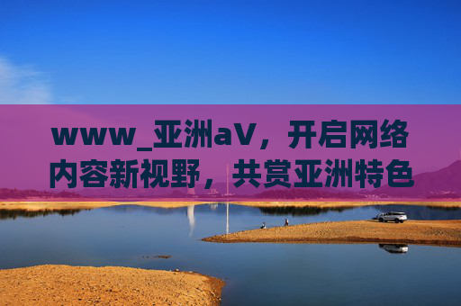 www_亚洲а∨，开启网络内容新视野，共赏亚洲特色文化风采